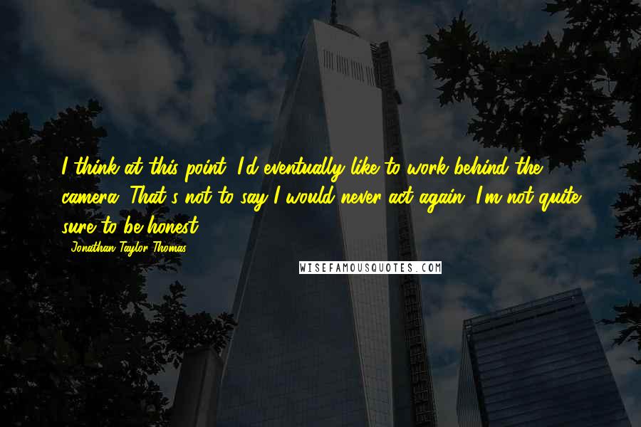 Jonathan Taylor Thomas Quotes: I think at this point, I'd eventually like to work behind the camera. That's not to say I would never act again, I'm not quite sure to be honest.