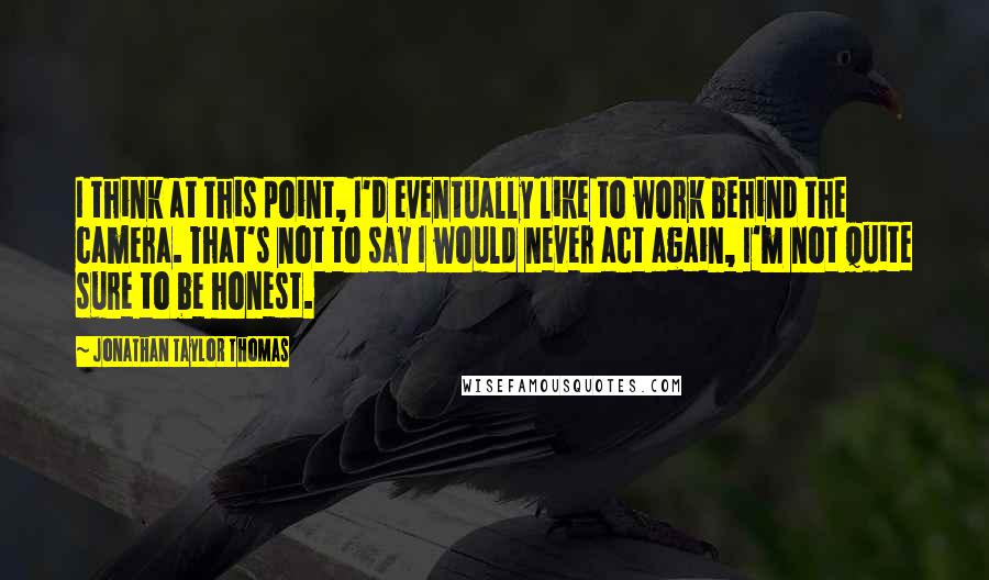 Jonathan Taylor Thomas Quotes: I think at this point, I'd eventually like to work behind the camera. That's not to say I would never act again, I'm not quite sure to be honest.