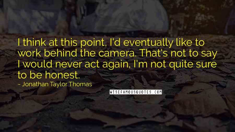Jonathan Taylor Thomas Quotes: I think at this point, I'd eventually like to work behind the camera. That's not to say I would never act again, I'm not quite sure to be honest.