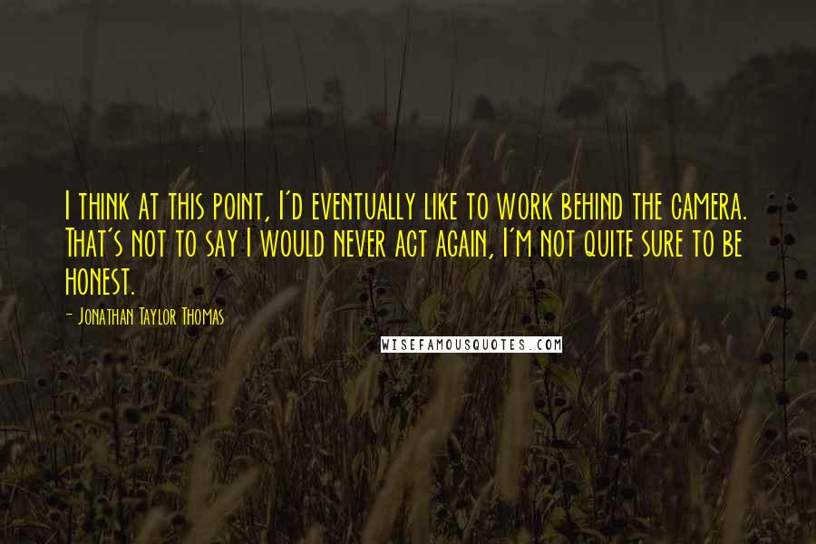 Jonathan Taylor Thomas Quotes: I think at this point, I'd eventually like to work behind the camera. That's not to say I would never act again, I'm not quite sure to be honest.