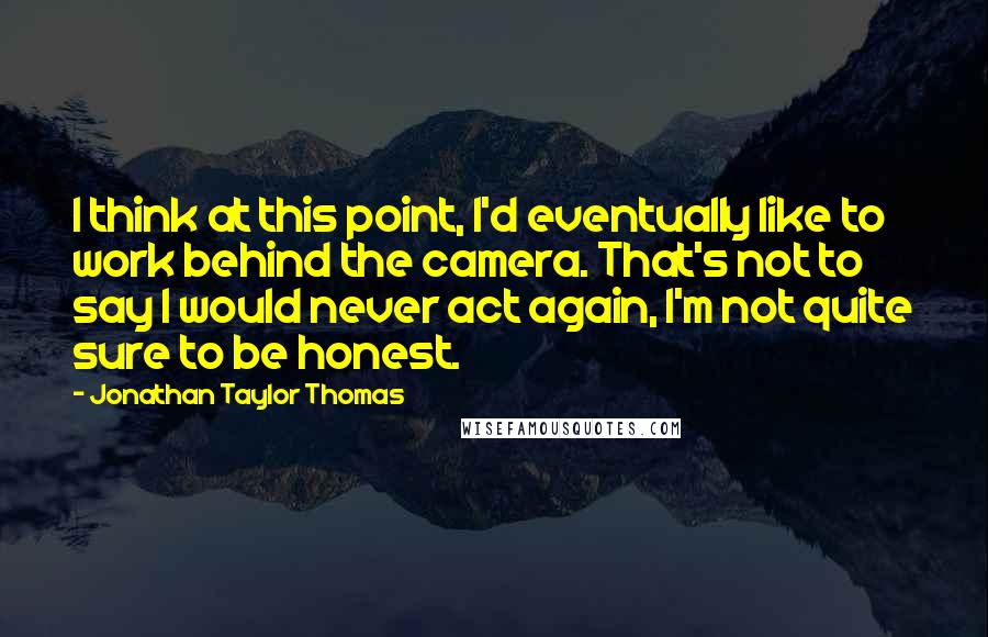 Jonathan Taylor Thomas Quotes: I think at this point, I'd eventually like to work behind the camera. That's not to say I would never act again, I'm not quite sure to be honest.