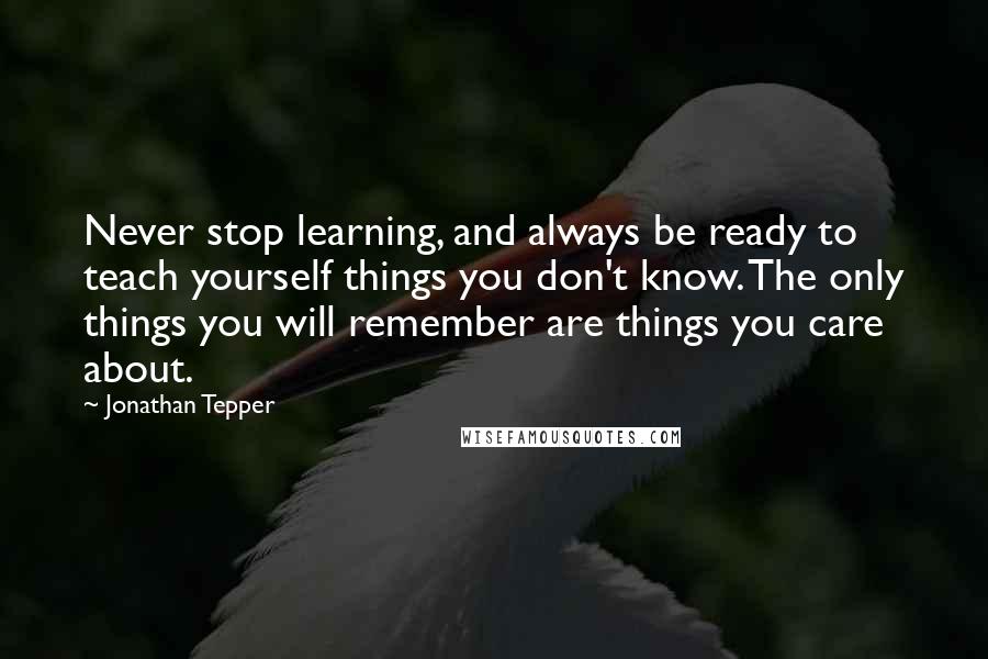 Jonathan Tepper Quotes: Never stop learning, and always be ready to teach yourself things you don't know. The only things you will remember are things you care about.