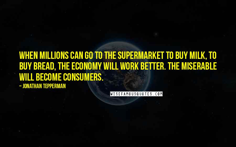 Jonathan Tepperman Quotes: When millions can go to the supermarket to buy milk, to buy bread, the economy will work better. The miserable will become consumers.