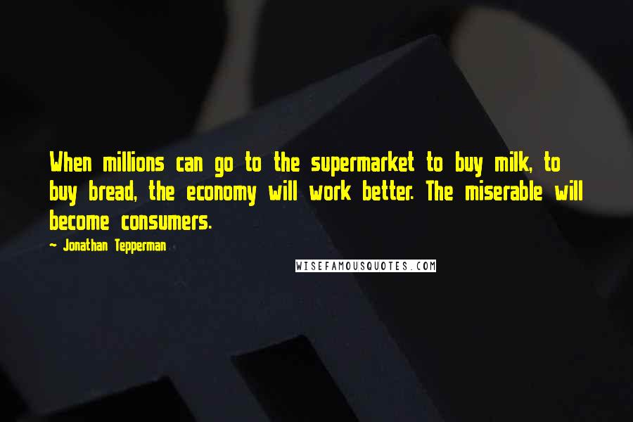 Jonathan Tepperman Quotes: When millions can go to the supermarket to buy milk, to buy bread, the economy will work better. The miserable will become consumers.