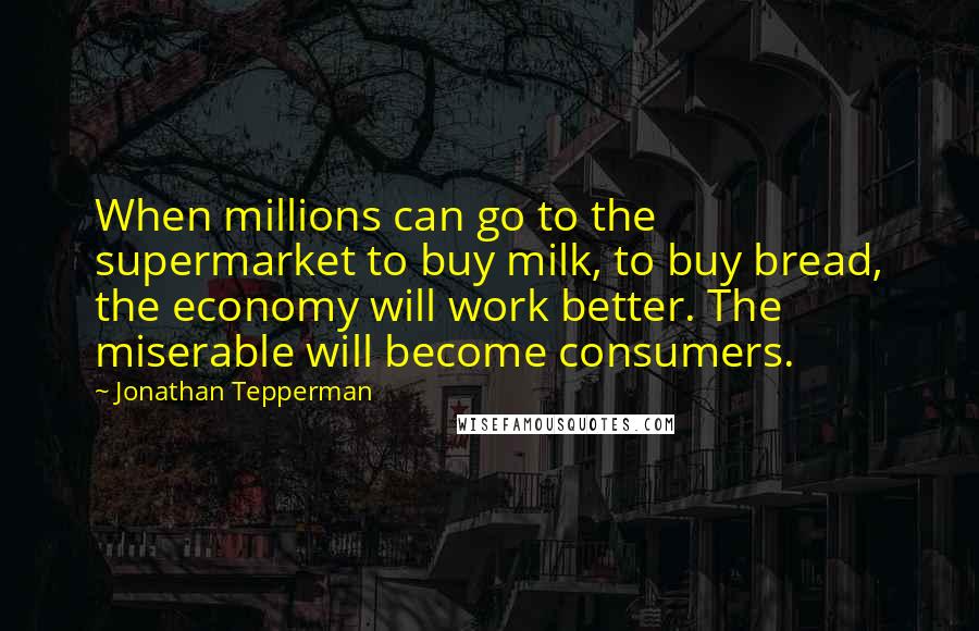 Jonathan Tepperman Quotes: When millions can go to the supermarket to buy milk, to buy bread, the economy will work better. The miserable will become consumers.