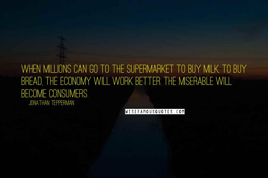 Jonathan Tepperman Quotes: When millions can go to the supermarket to buy milk, to buy bread, the economy will work better. The miserable will become consumers.