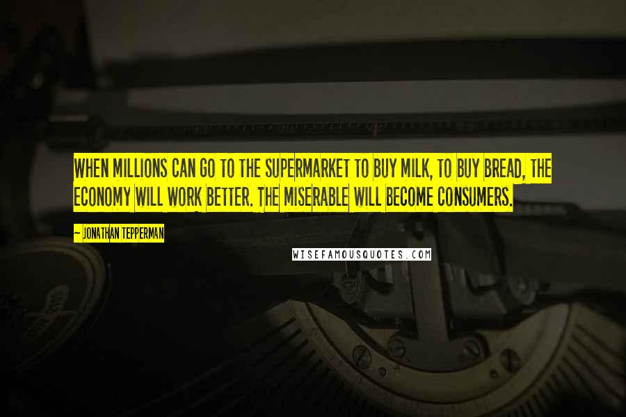 Jonathan Tepperman Quotes: When millions can go to the supermarket to buy milk, to buy bread, the economy will work better. The miserable will become consumers.