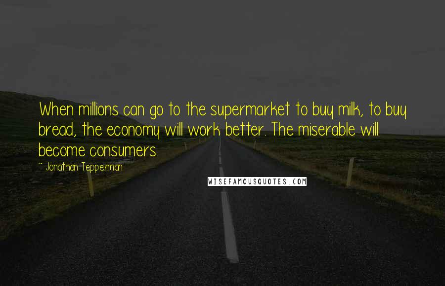 Jonathan Tepperman Quotes: When millions can go to the supermarket to buy milk, to buy bread, the economy will work better. The miserable will become consumers.