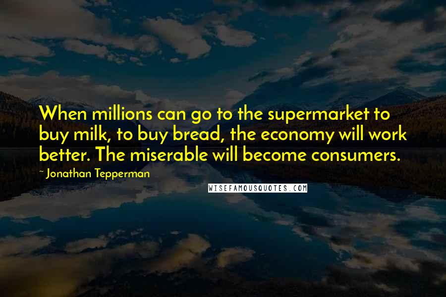 Jonathan Tepperman Quotes: When millions can go to the supermarket to buy milk, to buy bread, the economy will work better. The miserable will become consumers.