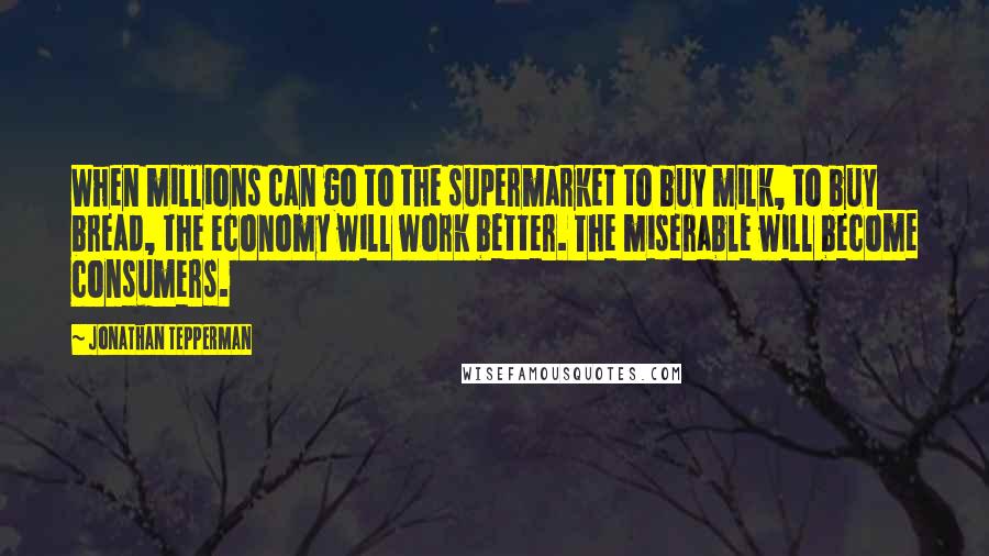 Jonathan Tepperman Quotes: When millions can go to the supermarket to buy milk, to buy bread, the economy will work better. The miserable will become consumers.