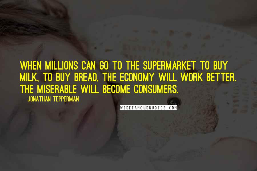 Jonathan Tepperman Quotes: When millions can go to the supermarket to buy milk, to buy bread, the economy will work better. The miserable will become consumers.