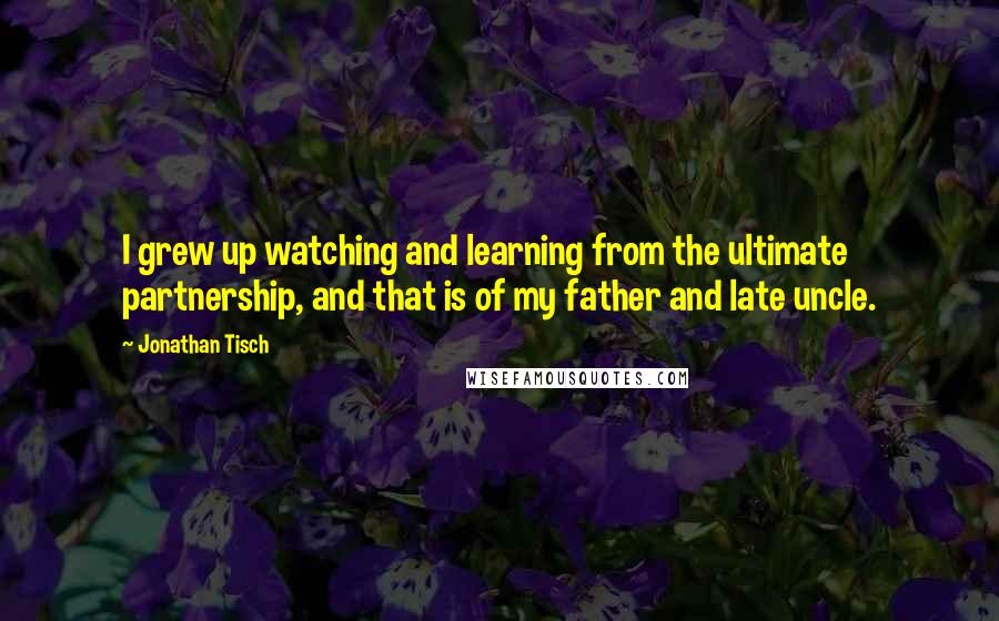Jonathan Tisch Quotes: I grew up watching and learning from the ultimate partnership, and that is of my father and late uncle.