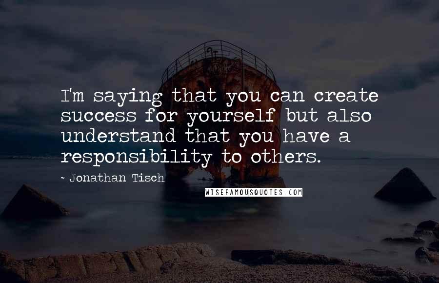 Jonathan Tisch Quotes: I'm saying that you can create success for yourself but also understand that you have a responsibility to others.