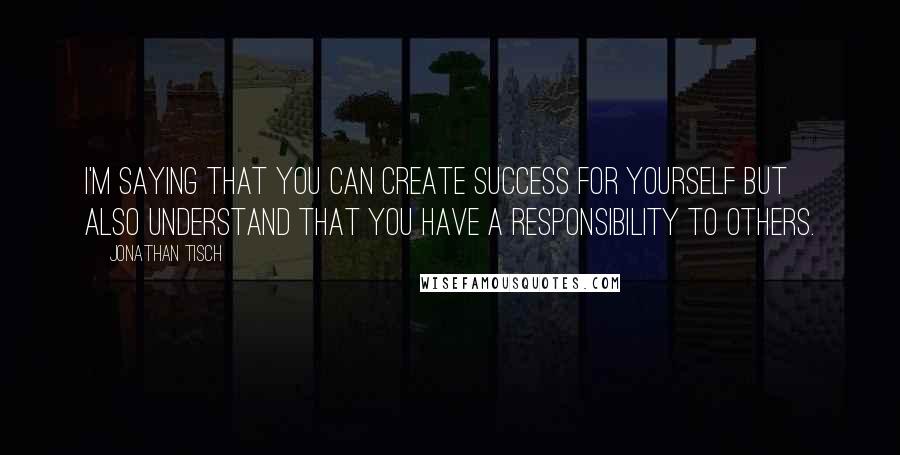 Jonathan Tisch Quotes: I'm saying that you can create success for yourself but also understand that you have a responsibility to others.