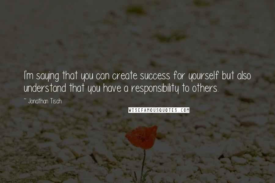 Jonathan Tisch Quotes: I'm saying that you can create success for yourself but also understand that you have a responsibility to others.