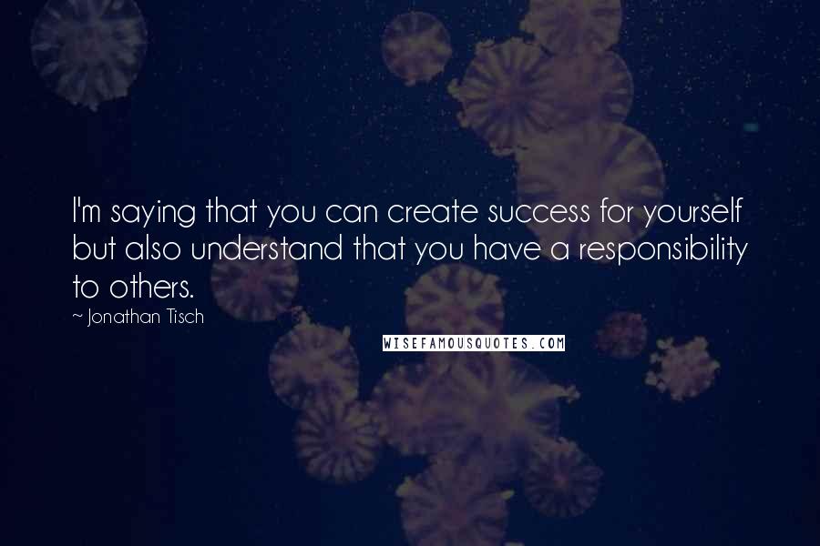 Jonathan Tisch Quotes: I'm saying that you can create success for yourself but also understand that you have a responsibility to others.