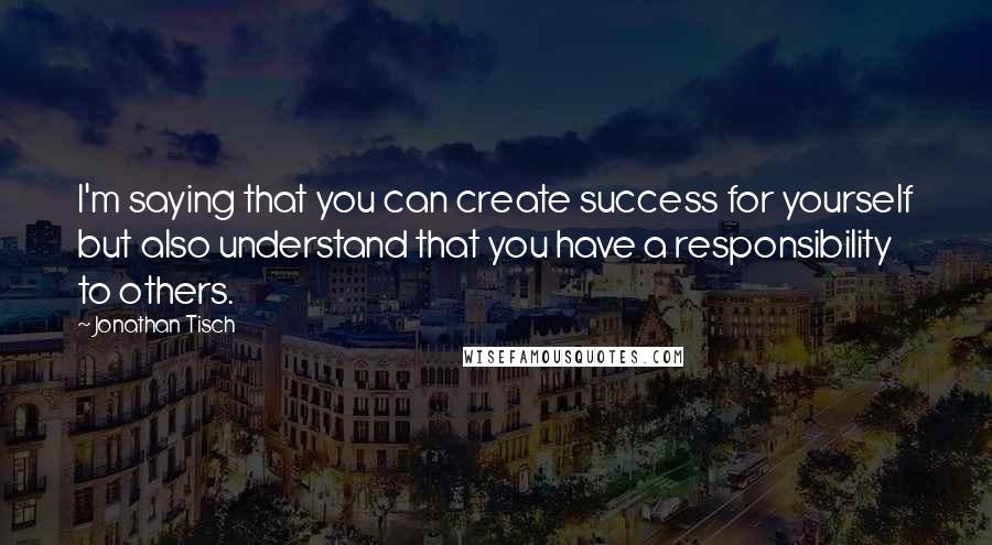 Jonathan Tisch Quotes: I'm saying that you can create success for yourself but also understand that you have a responsibility to others.