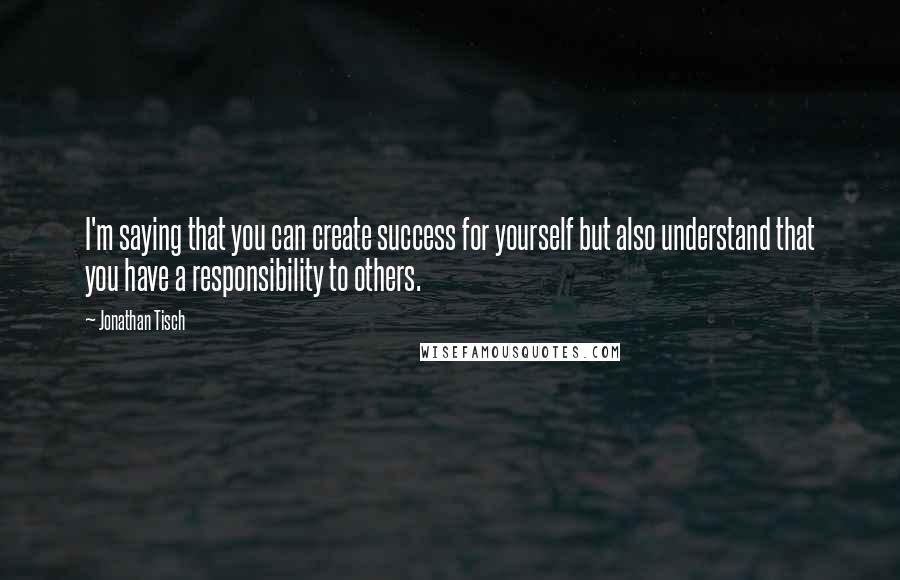 Jonathan Tisch Quotes: I'm saying that you can create success for yourself but also understand that you have a responsibility to others.