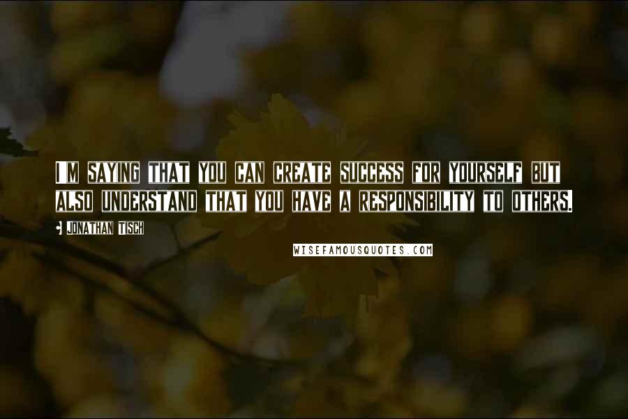 Jonathan Tisch Quotes: I'm saying that you can create success for yourself but also understand that you have a responsibility to others.