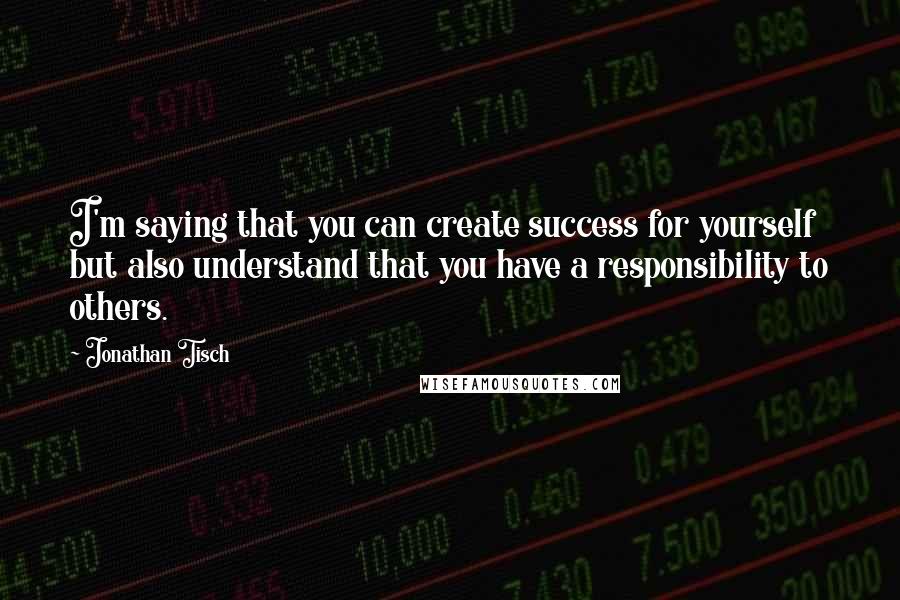 Jonathan Tisch Quotes: I'm saying that you can create success for yourself but also understand that you have a responsibility to others.