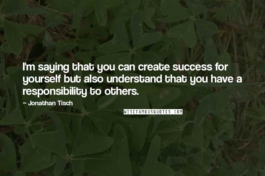 Jonathan Tisch Quotes: I'm saying that you can create success for yourself but also understand that you have a responsibility to others.