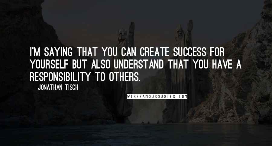 Jonathan Tisch Quotes: I'm saying that you can create success for yourself but also understand that you have a responsibility to others.