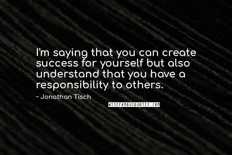 Jonathan Tisch Quotes: I'm saying that you can create success for yourself but also understand that you have a responsibility to others.