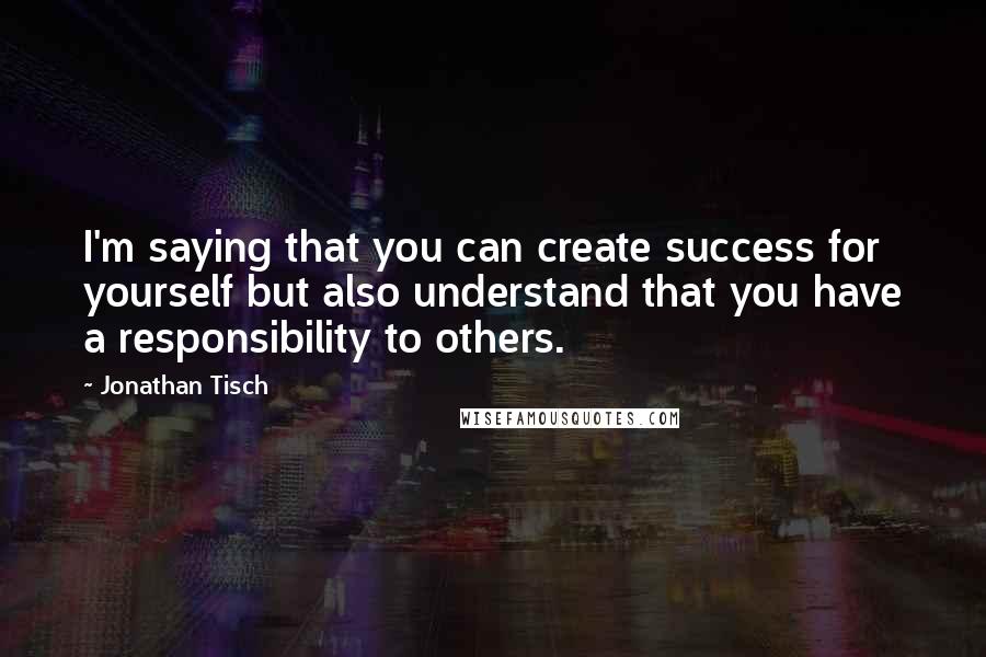 Jonathan Tisch Quotes: I'm saying that you can create success for yourself but also understand that you have a responsibility to others.