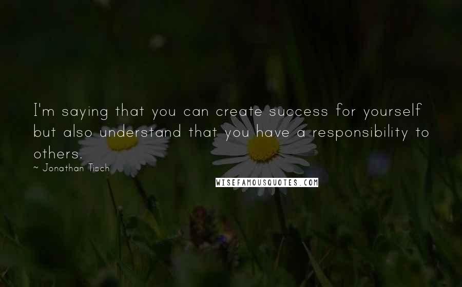 Jonathan Tisch Quotes: I'm saying that you can create success for yourself but also understand that you have a responsibility to others.