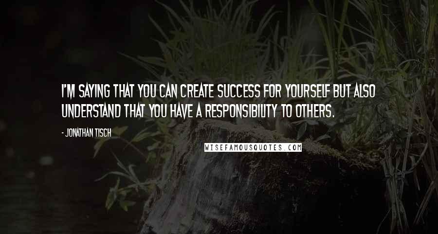 Jonathan Tisch Quotes: I'm saying that you can create success for yourself but also understand that you have a responsibility to others.