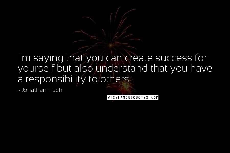 Jonathan Tisch Quotes: I'm saying that you can create success for yourself but also understand that you have a responsibility to others.