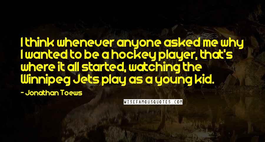 Jonathan Toews Quotes: I think whenever anyone asked me why I wanted to be a hockey player, that's where it all started, watching the Winnipeg Jets play as a young kid.