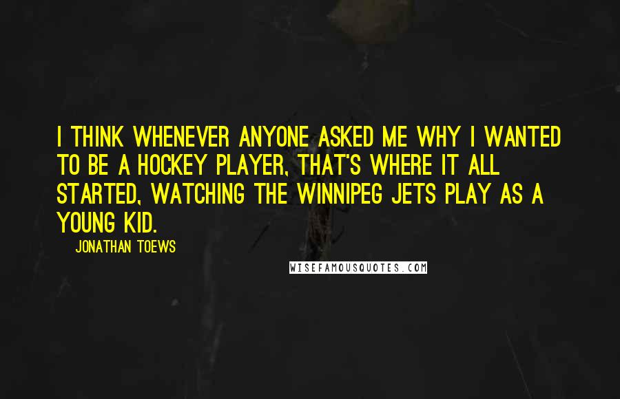 Jonathan Toews Quotes: I think whenever anyone asked me why I wanted to be a hockey player, that's where it all started, watching the Winnipeg Jets play as a young kid.