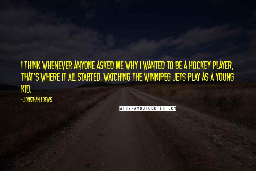 Jonathan Toews Quotes: I think whenever anyone asked me why I wanted to be a hockey player, that's where it all started, watching the Winnipeg Jets play as a young kid.