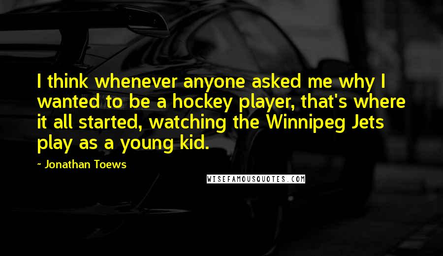 Jonathan Toews Quotes: I think whenever anyone asked me why I wanted to be a hockey player, that's where it all started, watching the Winnipeg Jets play as a young kid.