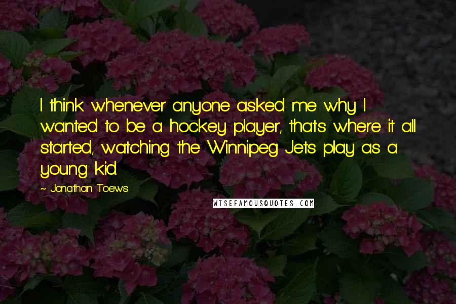 Jonathan Toews Quotes: I think whenever anyone asked me why I wanted to be a hockey player, that's where it all started, watching the Winnipeg Jets play as a young kid.