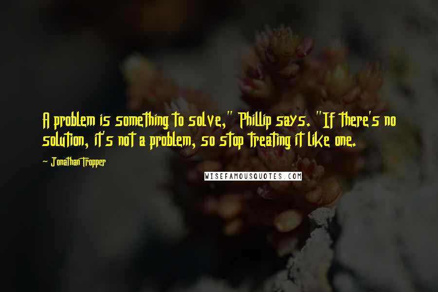 Jonathan Tropper Quotes: A problem is something to solve," Phillip says. "If there's no solution, it's not a problem, so stop treating it like one.