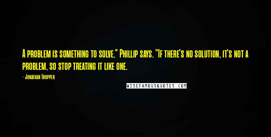 Jonathan Tropper Quotes: A problem is something to solve," Phillip says. "If there's no solution, it's not a problem, so stop treating it like one.