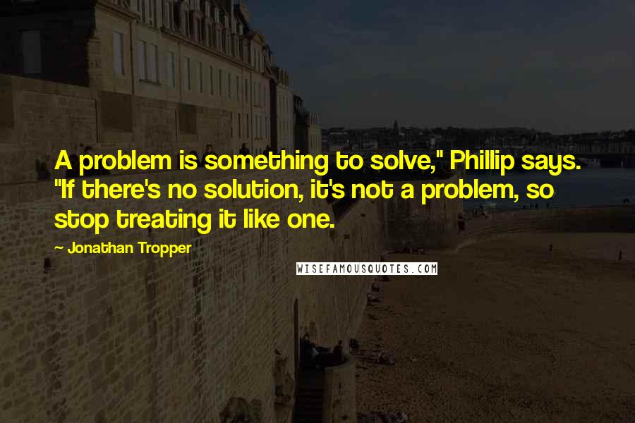 Jonathan Tropper Quotes: A problem is something to solve," Phillip says. "If there's no solution, it's not a problem, so stop treating it like one.