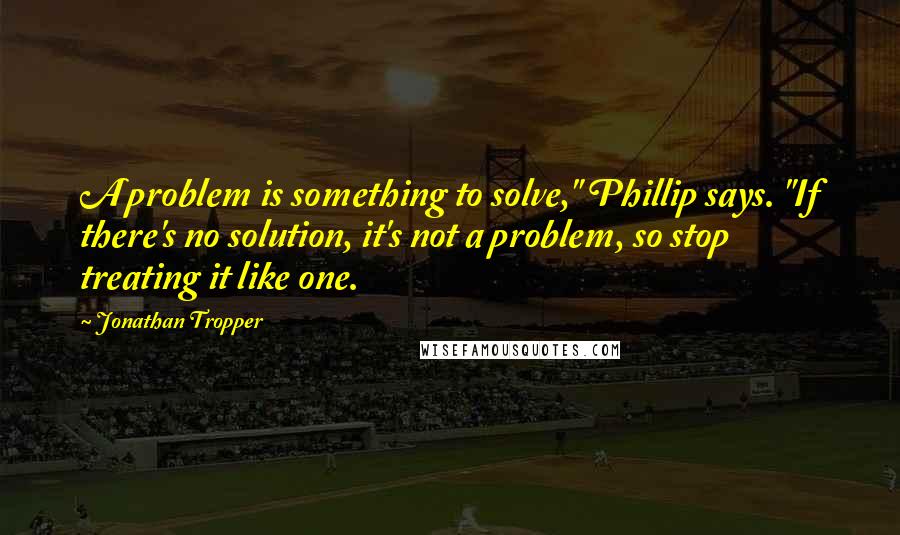 Jonathan Tropper Quotes: A problem is something to solve," Phillip says. "If there's no solution, it's not a problem, so stop treating it like one.