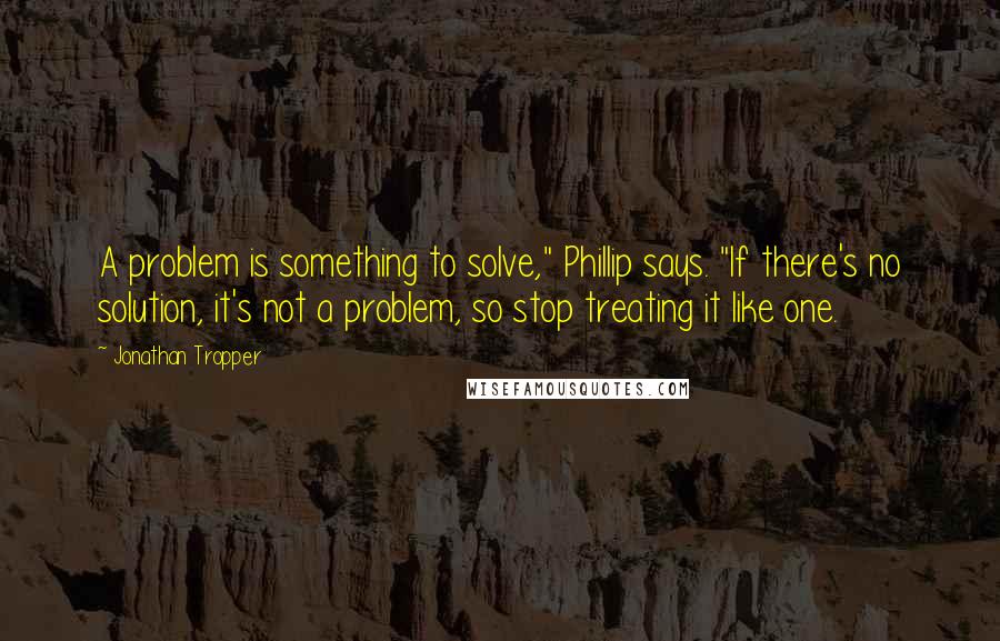 Jonathan Tropper Quotes: A problem is something to solve," Phillip says. "If there's no solution, it's not a problem, so stop treating it like one.