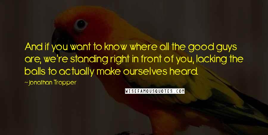 Jonathan Tropper Quotes: And if you want to know where all the good guys are, we're standing right in front of you, lacking the balls to actually make ourselves heard.