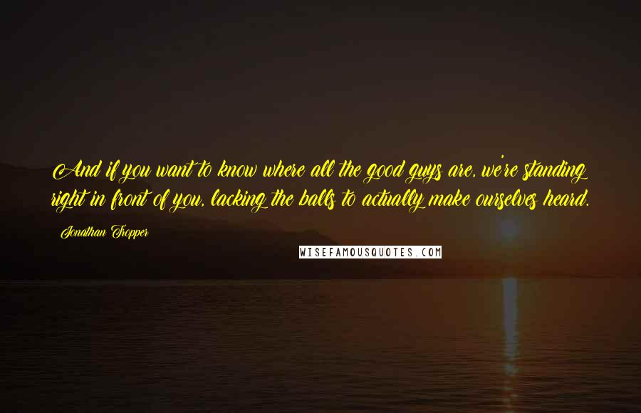 Jonathan Tropper Quotes: And if you want to know where all the good guys are, we're standing right in front of you, lacking the balls to actually make ourselves heard.