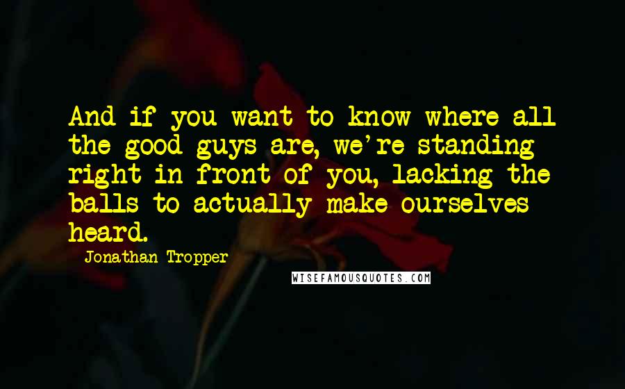Jonathan Tropper Quotes: And if you want to know where all the good guys are, we're standing right in front of you, lacking the balls to actually make ourselves heard.