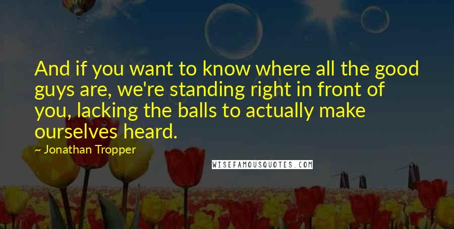 Jonathan Tropper Quotes: And if you want to know where all the good guys are, we're standing right in front of you, lacking the balls to actually make ourselves heard.