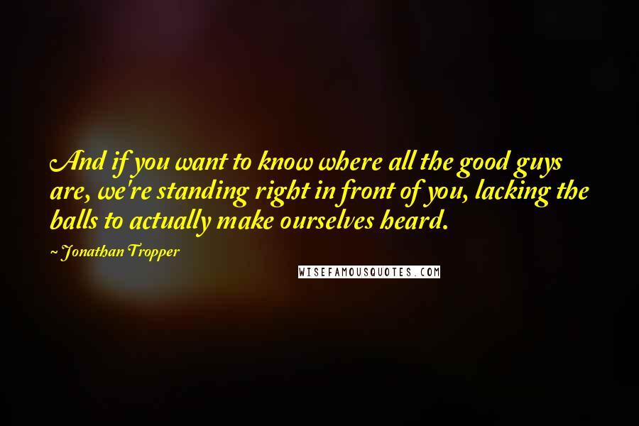 Jonathan Tropper Quotes: And if you want to know where all the good guys are, we're standing right in front of you, lacking the balls to actually make ourselves heard.