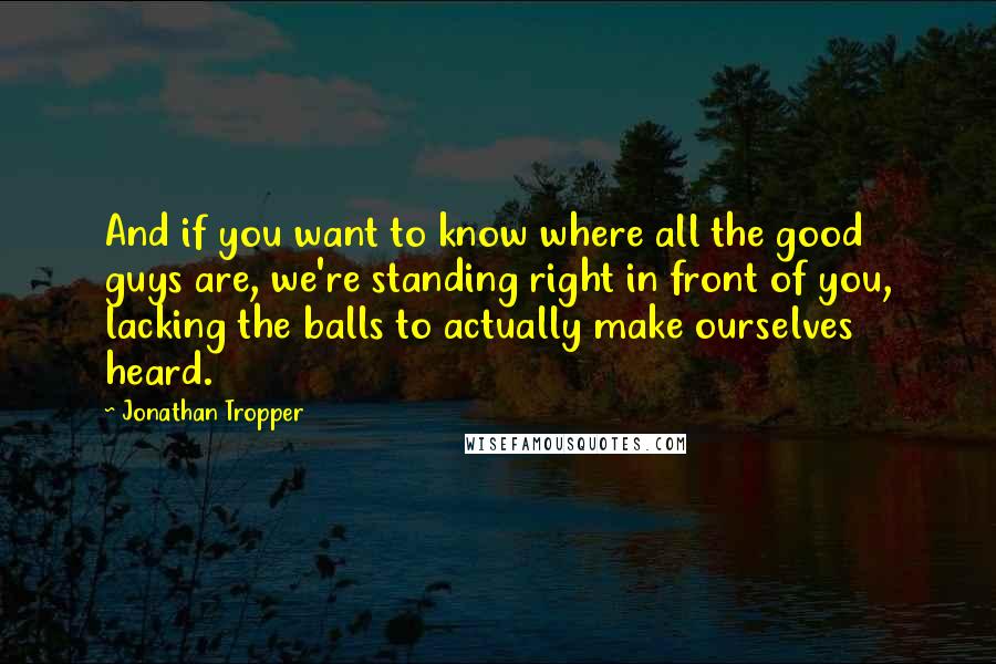 Jonathan Tropper Quotes: And if you want to know where all the good guys are, we're standing right in front of you, lacking the balls to actually make ourselves heard.