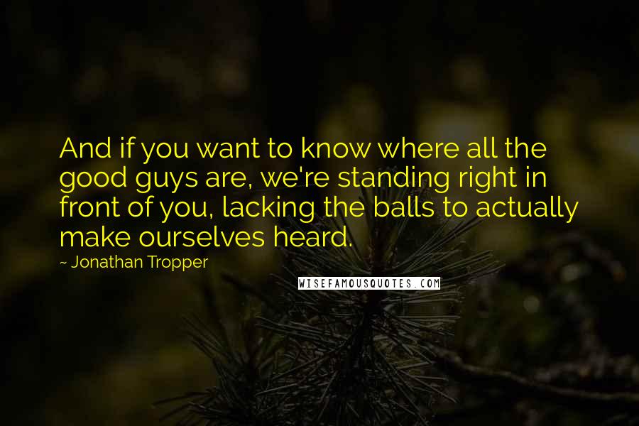 Jonathan Tropper Quotes: And if you want to know where all the good guys are, we're standing right in front of you, lacking the balls to actually make ourselves heard.