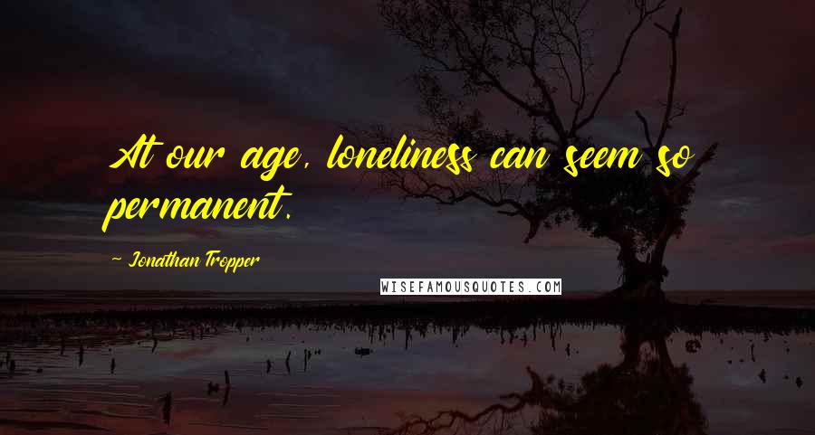Jonathan Tropper Quotes: At our age, loneliness can seem so permanent.