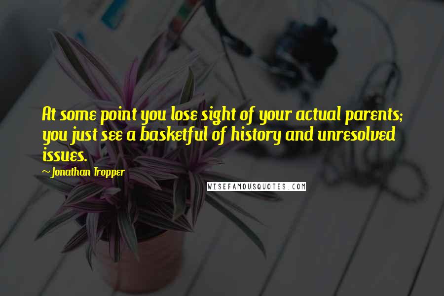 Jonathan Tropper Quotes: At some point you lose sight of your actual parents; you just see a basketful of history and unresolved issues.